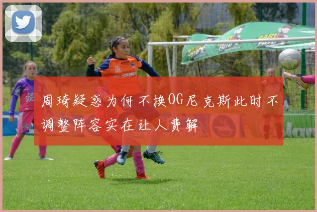 周琦疑惑为何不换OG尼克斯此时不调整阵容实在让人费解