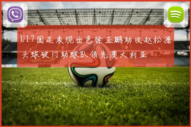 U17国足表现出色徐正鹏助攻赵松源头球破门助球队领先澳大利亚