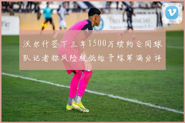 沃尔什签下三年1500万续约合同球队记者称风险极低给予绿军满分评价