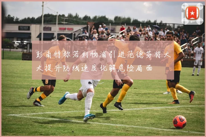 彭南特称若利物浦引进范德芬将大大提升防线速度化解危险局面