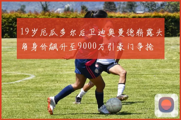 19岁厄瓜多尔后卫迪奥曼德崭露头角身价飙升至9000万引豪门争抢