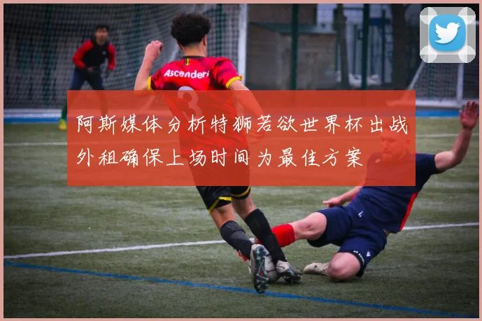 阿斯媒体分析特狮若欲世界杯出战外租确保上场时间为最佳方案