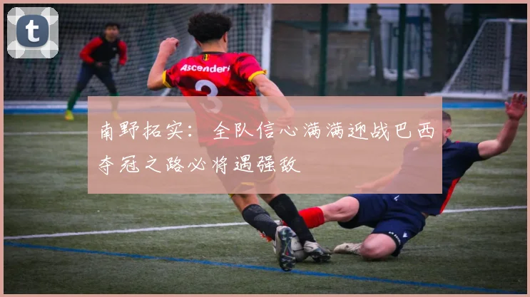 南野拓实：全队信心满满迎战巴西夺冠之路必将遇强敌