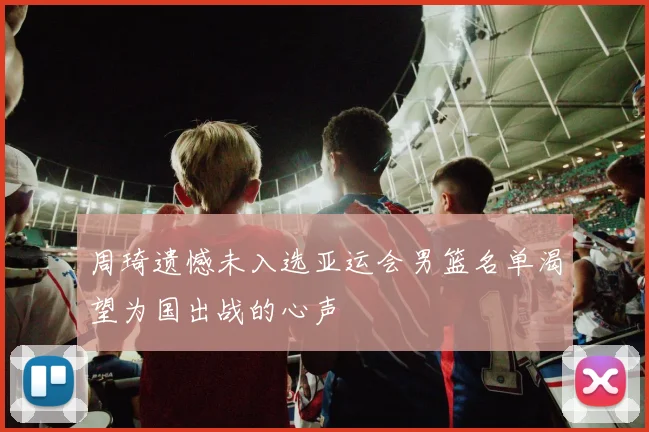 周琦遗憾未入选亚运会男篮名单渴望为国出战的心声