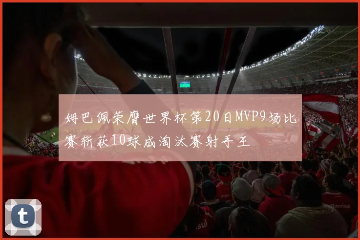 姆巴佩荣膺世界杯第20日MVP9场比赛斩获10球成淘汰赛射手王