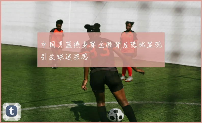 中国男篮热身赛全胜背后隐忧显现引发球迷深思