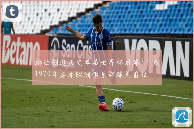 梅西创造历史单届世界杯进球7个成1970年后非欧洲俱乐部球员首位