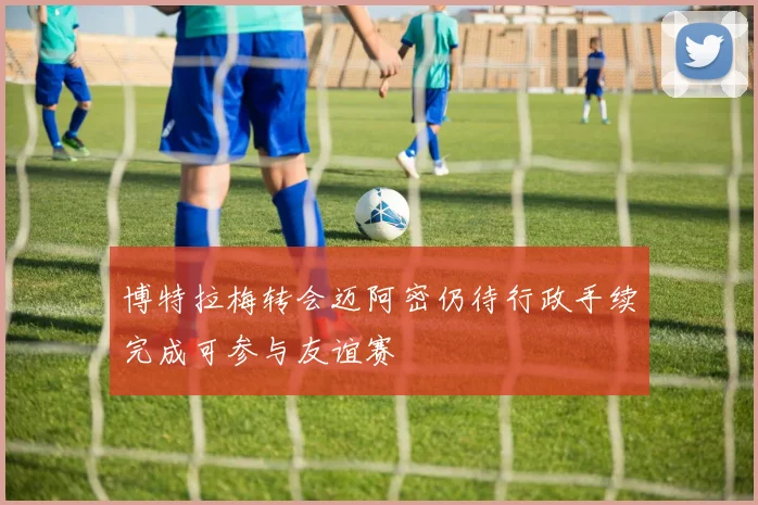 博特拉梅转会迈阿密仍待行政手续完成可参与友谊赛