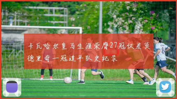 卡瓦哈尔皇马生涯荣膺27冠仅差莫德里奇一冠追平队史纪录