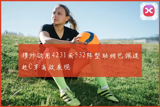 穆帅欲用4231或532阵型助姆巴佩追赶C罗高效表现
