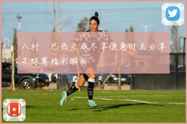 八村塁巴西之旅尽享惬意时光分享足球赛精彩瞬间