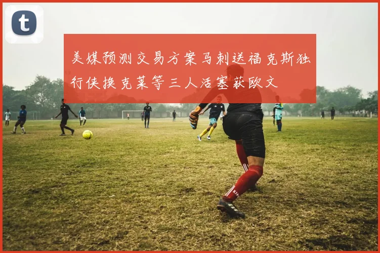 美媒预测交易方案马刺送福克斯独行侠换克莱等三人活塞获欧文