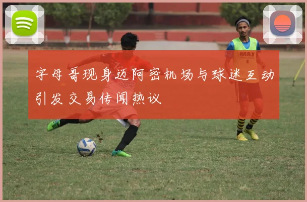 字母哥现身迈阿密机场与球迷互动引发交易传闻热议