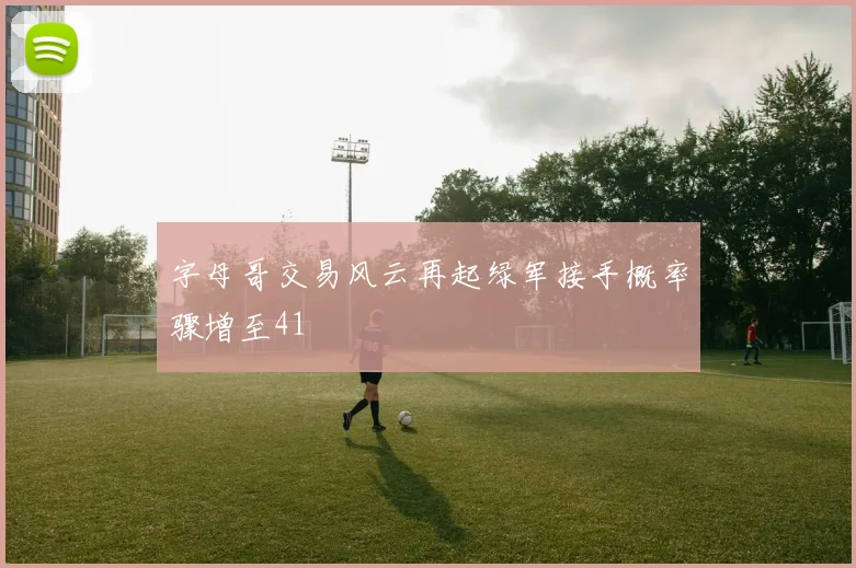 字母哥交易风云再起绿军接手概率骤增至41