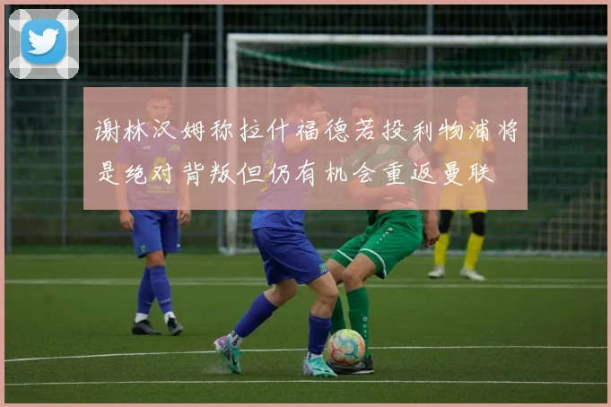 谢林汉姆称拉什福德若投利物浦将是绝对背叛但仍有机会重返曼联