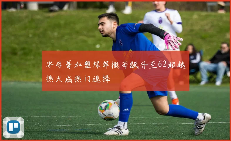 字母哥加盟绿军概率飙升至62超越热火成热门选择