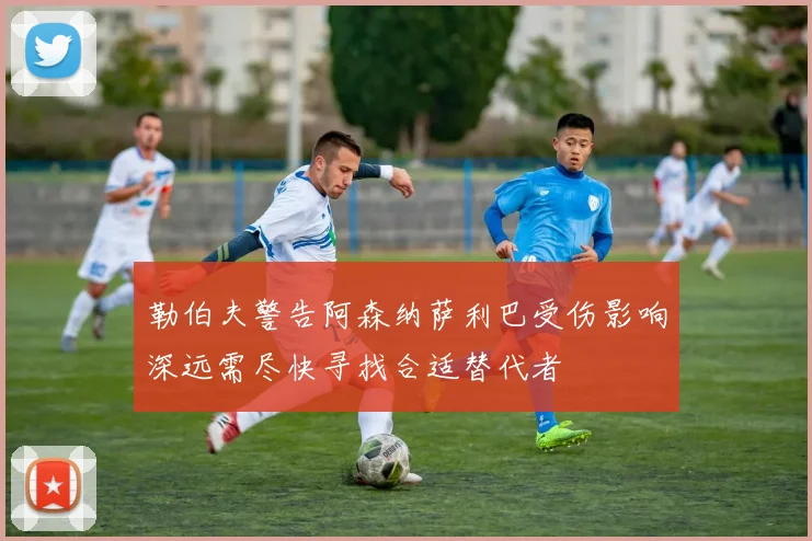勒伯夫警告阿森纳萨利巴受伤影响深远需尽快寻找合适替代者