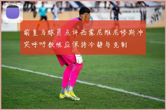 前皇马球员点评西蒙尼维尼修斯冲突呼吁教练应保持冷静与克制
