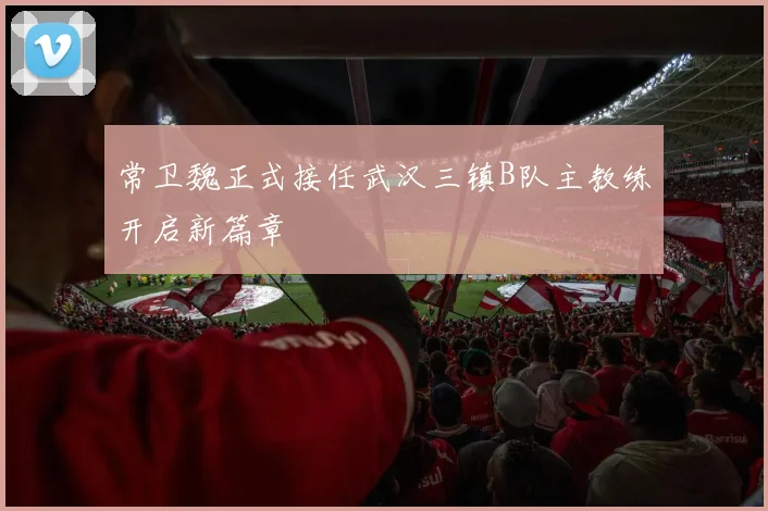 常卫魏正式接任武汉三镇B队主教练开启新篇章