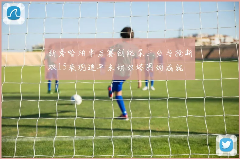 新秀哈珀季后赛创纪录三分与抢断双15表现追平米切尔塔图姆成就