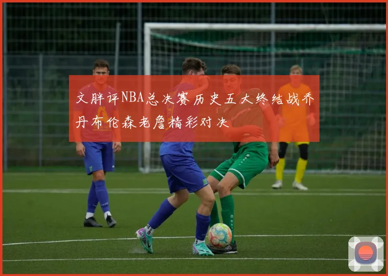 文胖评NBA总决赛历史五大终结战乔丹布伦森老詹精彩对决