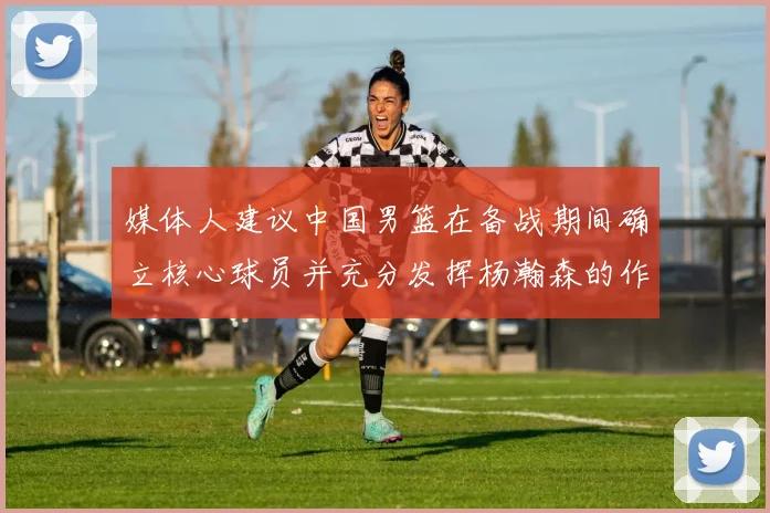 媒体人建议中国男篮在备战期间确立核心球员并充分发挥杨瀚森的作用