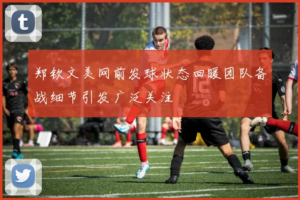 郑钦文美网前发球状态回暖团队备战细节引发广泛关注