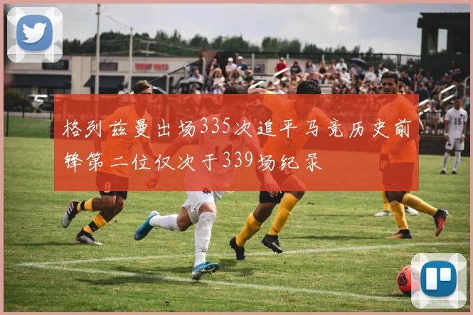 格列兹曼出场335次追平马竞历史前锋第二位仅次于339场纪录