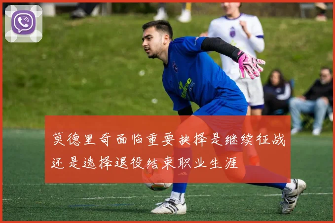 莫德里奇面临重要抉择是继续征战还是选择退役结束职业生涯