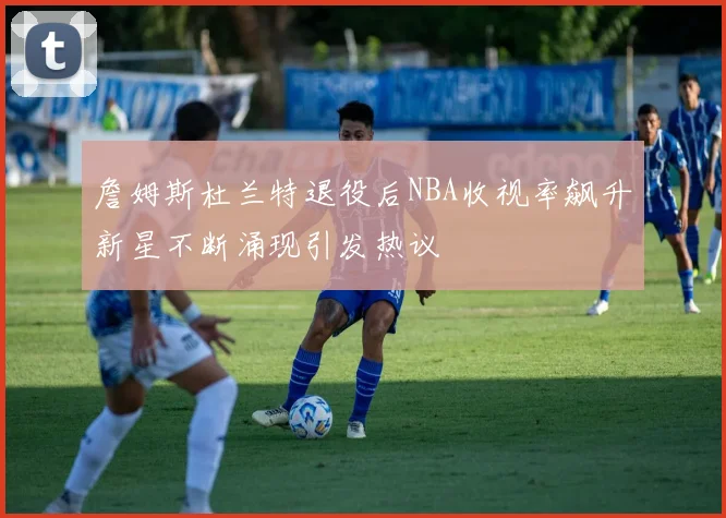 詹姆斯杜兰特退役后NBA收视率飙升新星不断涌现引发热议