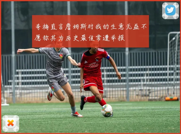 夸梅直言詹姆斯对我的生意无益不愿称其为历史最佳常遭举报