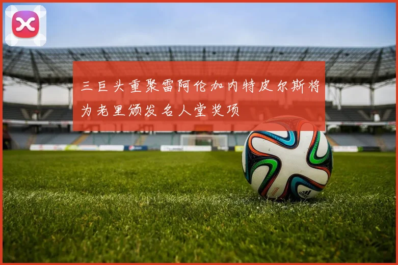 三巨头重聚雷阿伦加内特皮尔斯将为老里颁发名人堂奖项