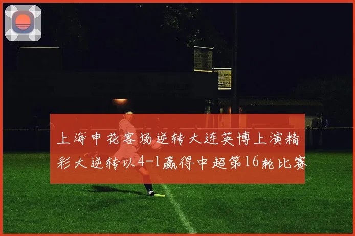 上海申花客场逆转大连英博上演精彩大逆转以4-1赢得中超第16轮比赛
